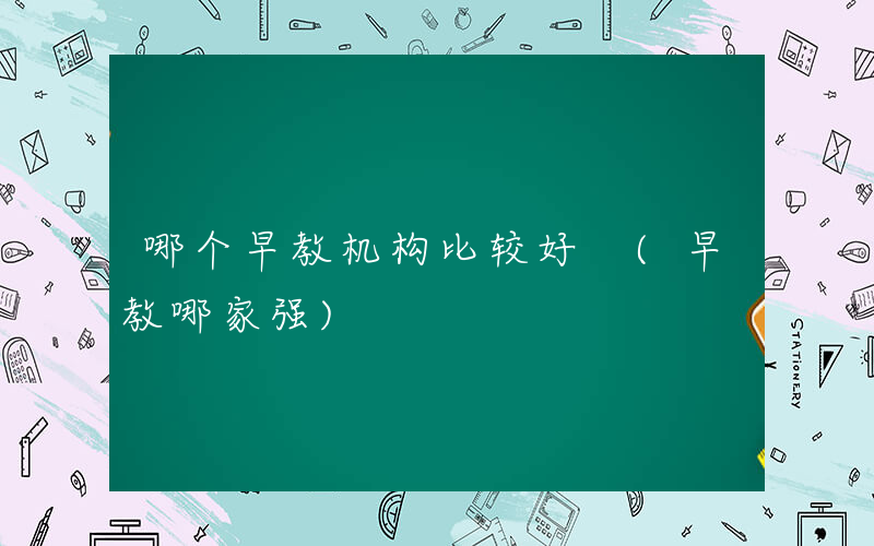 哪个早教机构比较好 (早教哪家强)